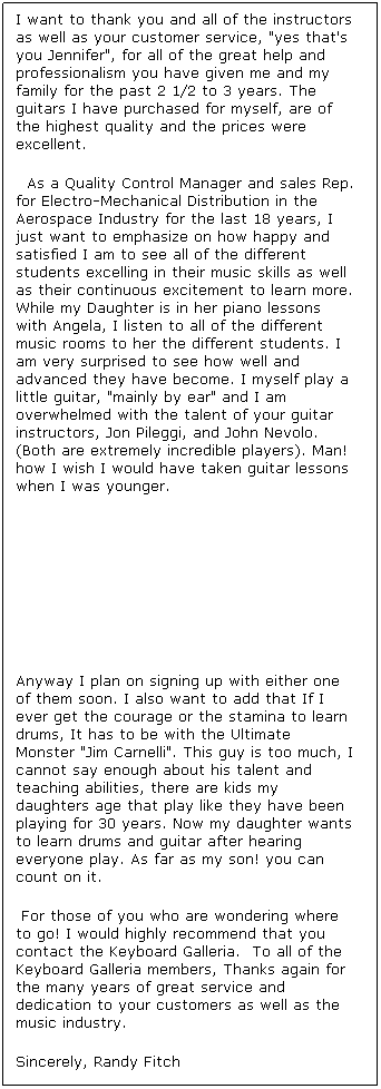 Text Box: I want to thank you and all of the instructors as well as your customer service, "yes that's you Jennifer", for all of the great help and professionalism you have given meand my familyfor the past 2 1/2 to 3 years. The guitars I have purchased for myself, areof thehighest quality andthe prices were excellent.
As a Quality Control Manager and sales Rep. for Electro-Mechanical Distribution in the Aerospace Industry for the last 18 years,I just want to emphasizeon howhappy and satisfiedI am to see all of the different students excelling in their music skills as well as their continuous excitement to learn more. While my Daughter is in her piano lessons with Angela, I listen to all of the different music roomsto herthe different students.I am very surprised to see how well and advanced they have become. I myself play a little guitar, "mainly by ear" and I am overwhelmed with the talent of your guitar instructors, Jon Pileggi, and John Nevolo. (Both areextremely incredible players). Man! how I wish Iwould have takenguitar lessons when I was younger. 




Anyway Iplan on signing up with either one of them soon.I also want to add that If I ever get the courage or the stamina to learn drums, It has to be with the Ultimate Monster "Jim Carnelli". This guy is too much,I cannot say enough about his talent and teaching abilities, there are kids my daughters age that play like they have been playing for 30 years.Now my daughter wants to learn drums and guitarafter hearing everyone play. As far as my son! you can count on it.
For those of you who are wondering where to go!I would highly recommendthat you contact the Keyboard Galleria. To all of the Keyboard Galleria members, Thanks again for the many years of great service and dedication to your customers as well asthe music industry.
Sincerely, Randy Fitch




